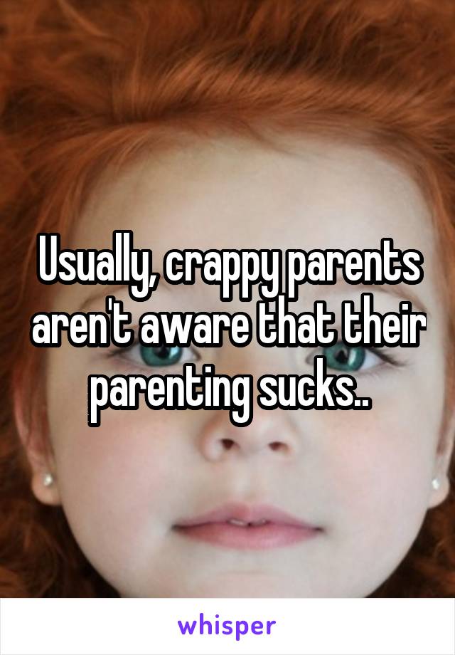 Usually, crappy parents aren't aware that their parenting sucks..