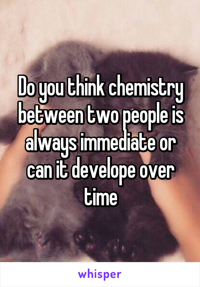 Do you think chemistry between two people is always immediate or can it develope over time