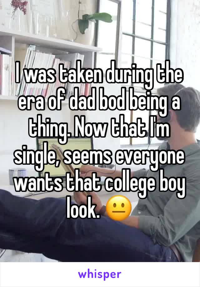 I was taken during the era of dad bod being a thing. Now that I'm single, seems everyone wants that college boy look. 😐