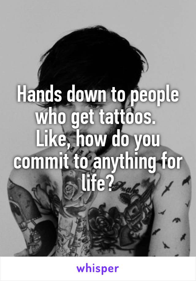 Hands down to people who get tattoos. 
Like, how do you commit to anything for life?