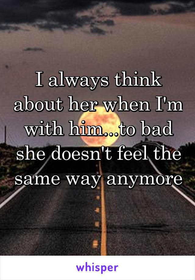 I always think about her when I'm with him...to bad she doesn't feel the same way anymore 