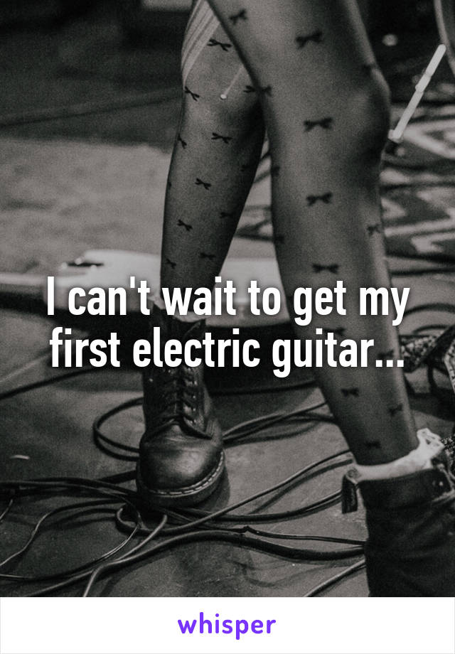 I can't wait to get my first electric guitar...