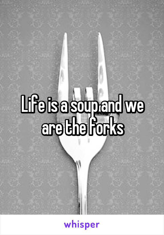 Life is a soup and we are the forks