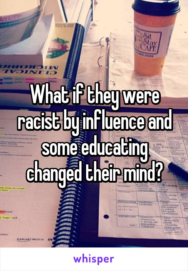 What if they were racist by influence and some educating changed their mind?