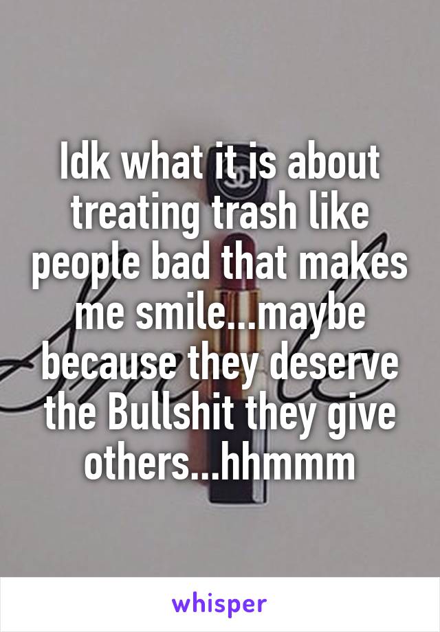 Idk what it is about treating trash like people bad that makes me smile...maybe because they deserve the Bullshit they give others...hhmmm