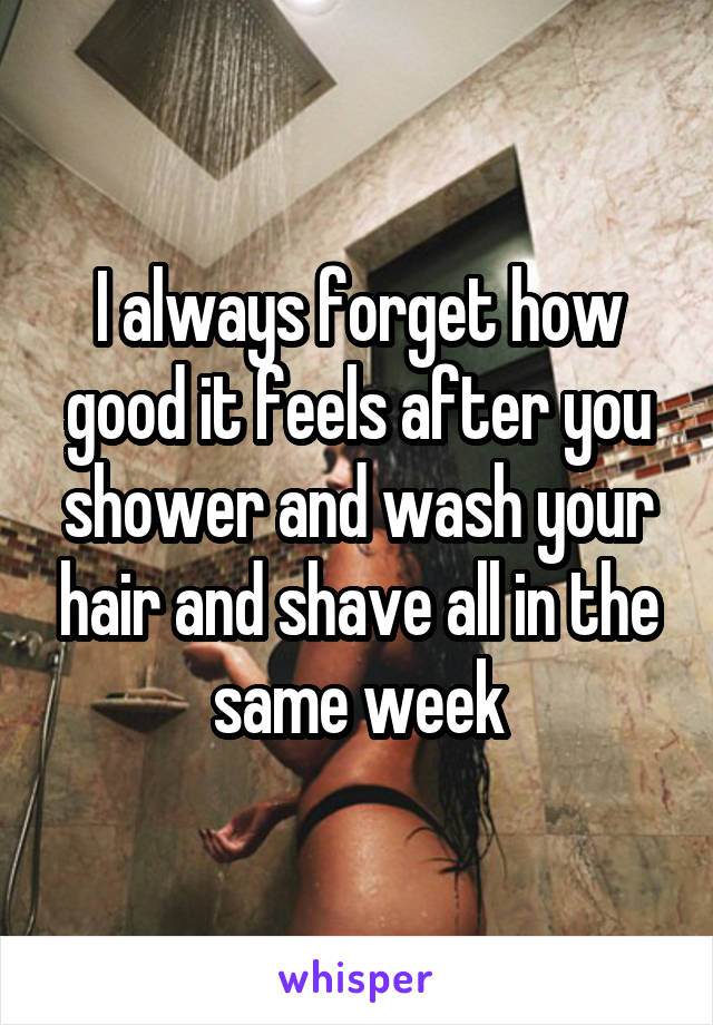 I always forget how good it feels after you shower and wash your hair and shave all in the same week