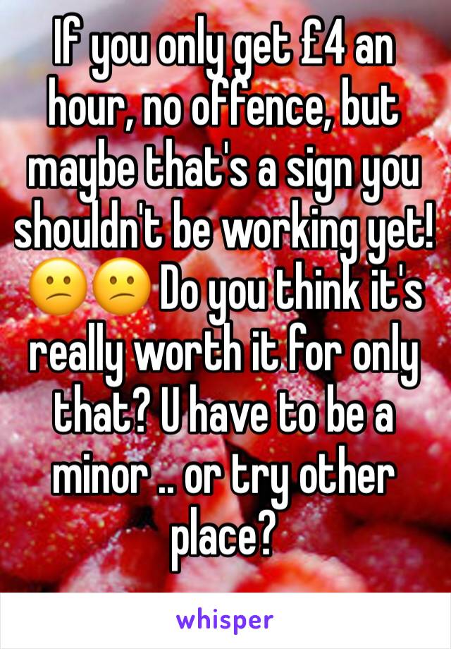 If you only get £4 an hour, no offence, but maybe that's a sign you shouldn't be working yet! 😕😕 Do you think it's really worth it for only that? U have to be a minor .. or try other place?