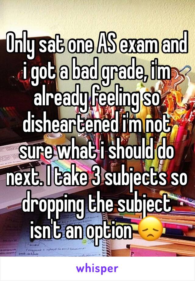 Only sat one AS exam and i got a bad grade, i'm already feeling so disheartened i'm not sure what i should do next. I take 3 subjects so dropping the subject isn't an option 😞