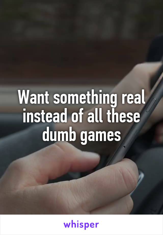 Want something real instead of all these dumb games