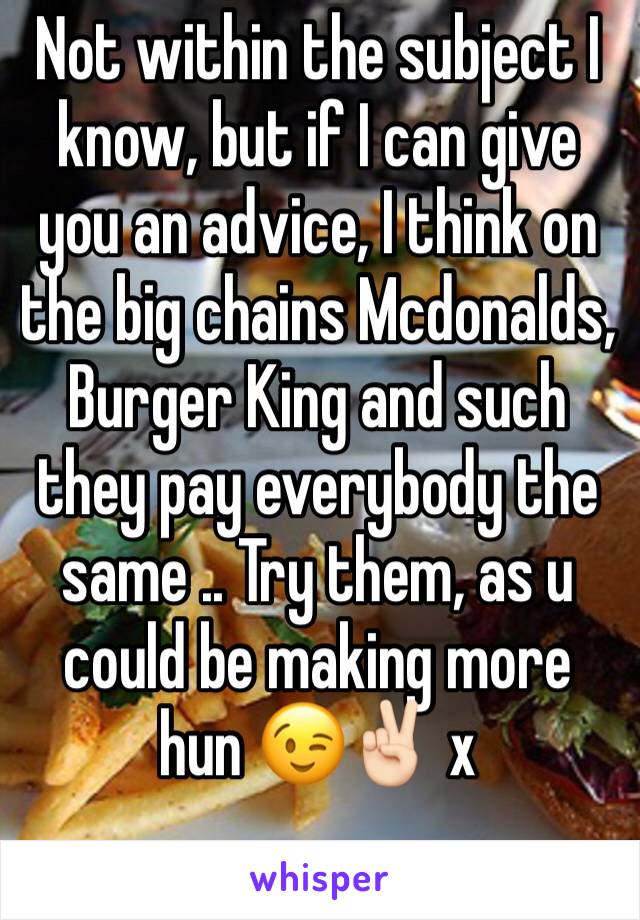 Not within the subject I know, but if I can give you an advice, I think on the big chains Mcdonalds, Burger King and such they pay everybody the same .. Try them, as u could be making more hun 😉✌🏻 x