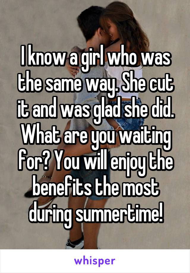 I know a girl who was the same way. She cut it and was glad she did. What are you waiting for? You will enjoy the benefits the most during sumnertime!