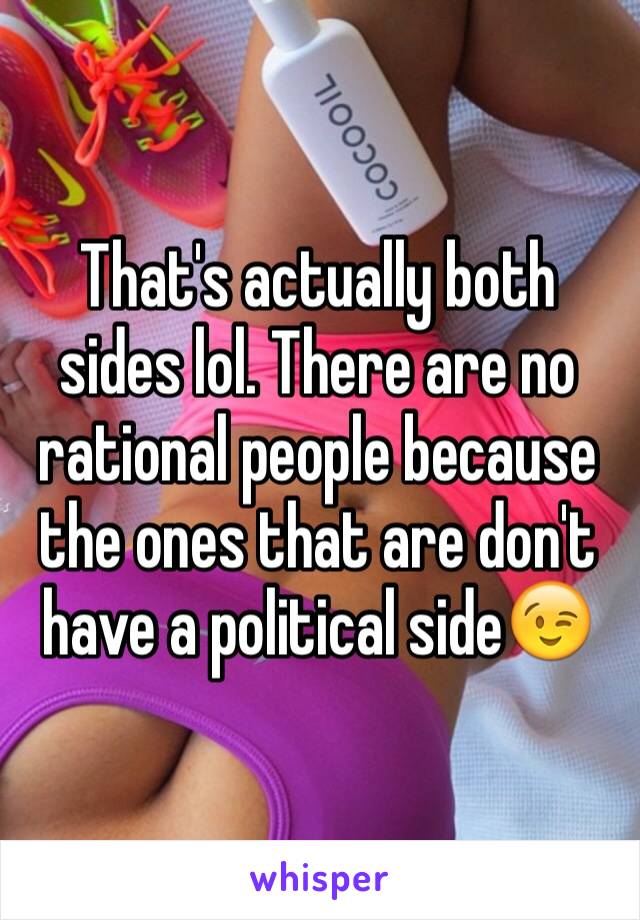 That's actually both sides lol. There are no rational people because the ones that are don't have a political side😉