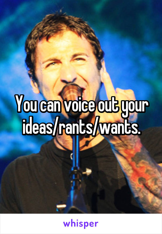 You can voice out your ideas/rants/wants.