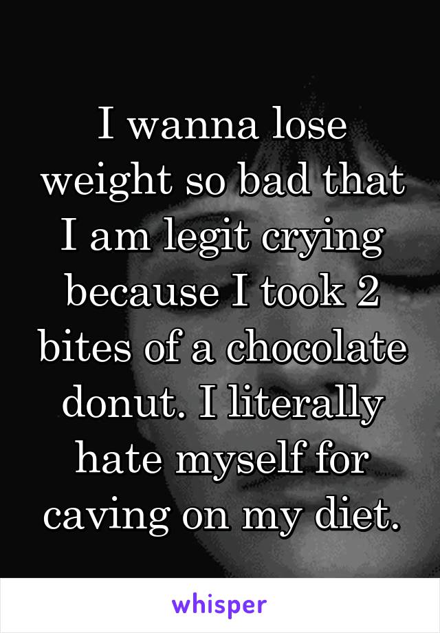 I wanna lose weight so bad that I am legit crying because I took 2 bites of a chocolate donut. I literally hate myself for caving on my diet.