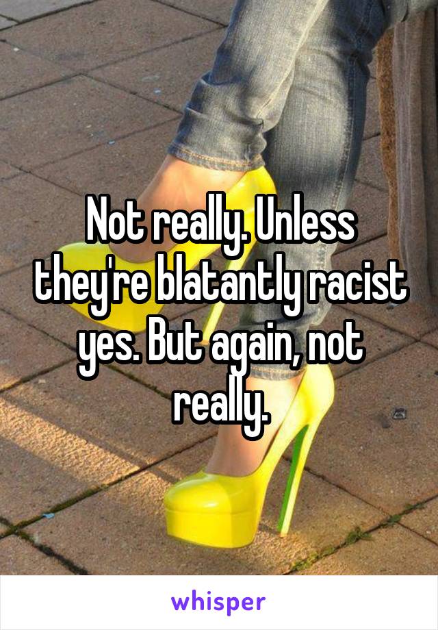 Not really. Unless they're blatantly racist yes. But again, not really.