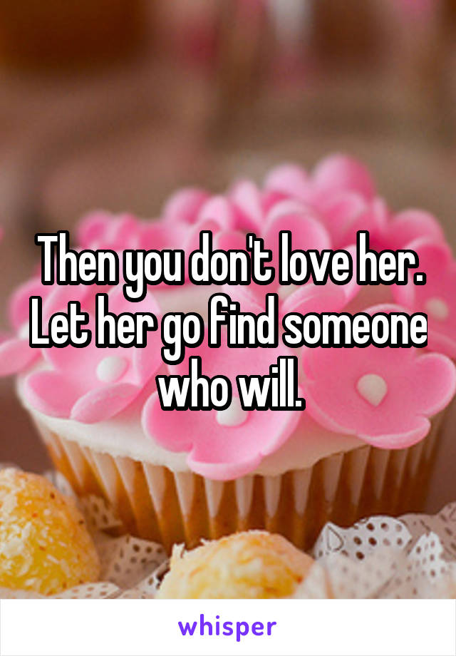 Then you don't love her. Let her go find someone who will.