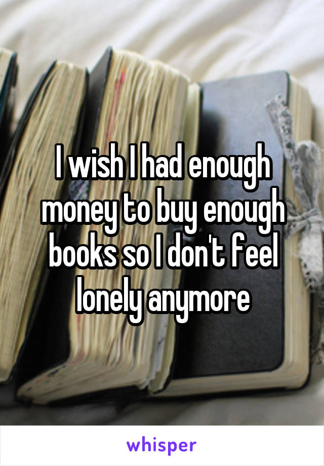 I wish I had enough money to buy enough books so I don't feel lonely anymore