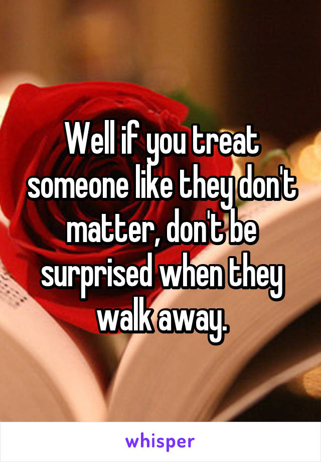 Well if you treat someone like they don't matter, don't be surprised when they walk away.