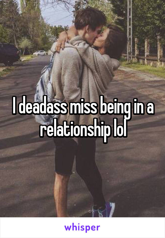 I deadass miss being in a relationship lol