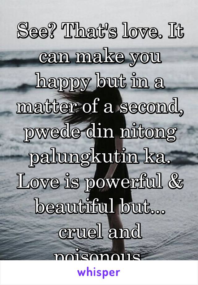 See? That's love. It can make you happy but in a matter of a second, pwede din nitong palungkutin ka. Love is powerful & beautiful but... cruel and poisonous.