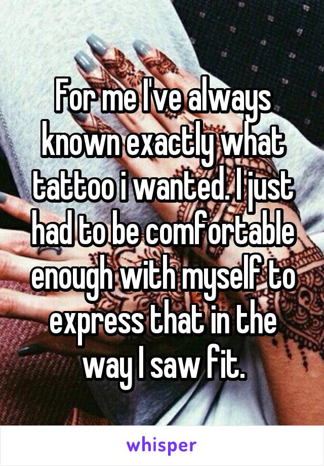 For me I've always known exactly what tattoo i wanted. I just had to be comfortable enough with myself to express that in the way I saw fit.