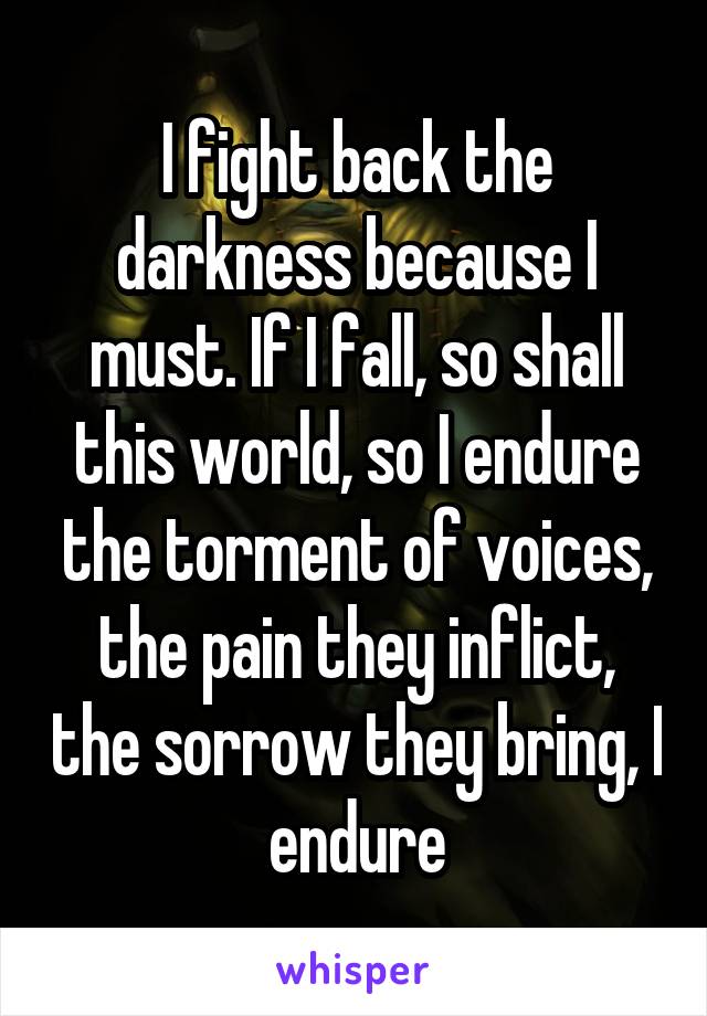 I fight back the darkness because I must. If I fall, so shall this world, so I endure the torment of voices, the pain they inflict, the sorrow they bring, I endure