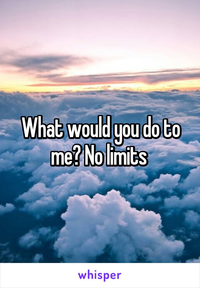 What would you do to me? No limits 