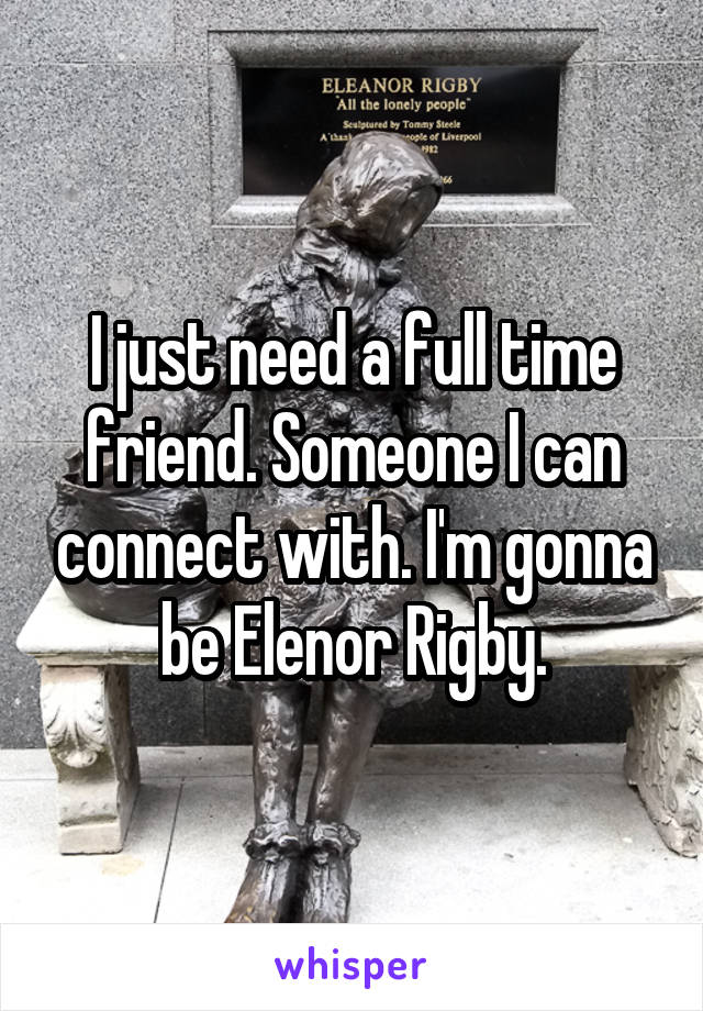 I just need a full time friend. Someone I can connect with. I'm gonna be Elenor Rigby.