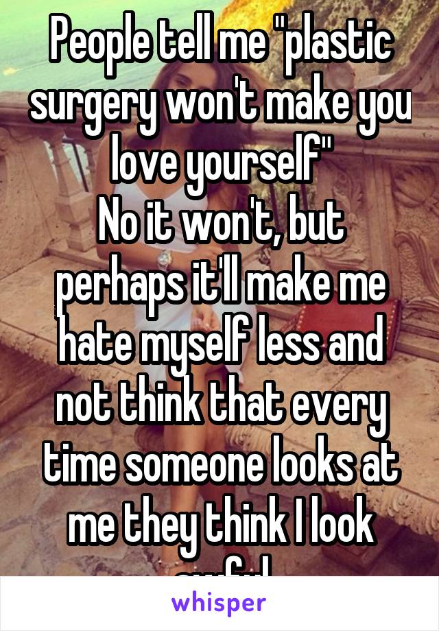 People tell me "plastic surgery won't make you love yourself"
No it won't, but perhaps it'll make me hate myself less and not think that every time someone looks at me they think I look awful