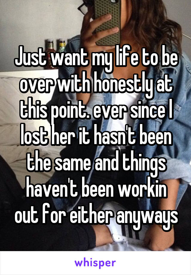 Just want my life to be over with honestly at this point. ever since I lost her it hasn't been the same and things haven't been workin out for either anyways