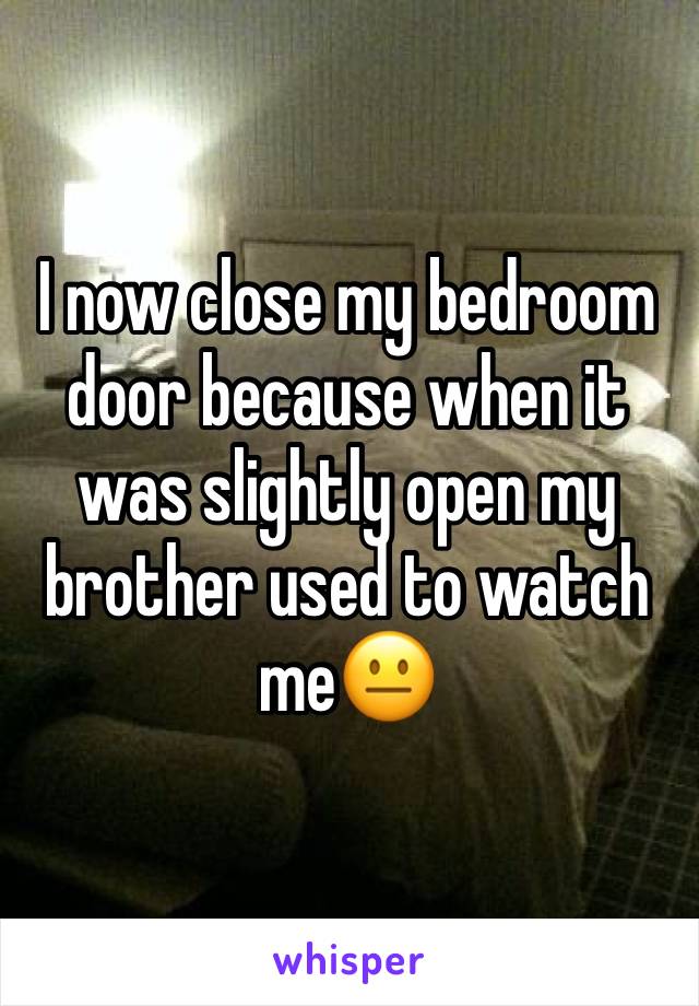 I now close my bedroom door because when it was slightly open my brother used to watch me😐