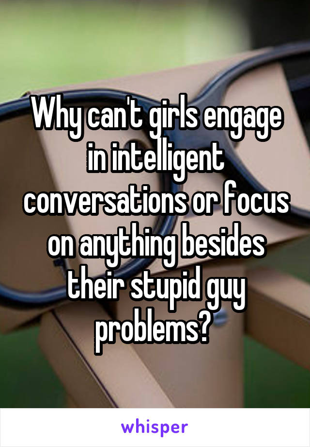 Why can't girls engage in intelligent conversations or focus on anything besides their stupid guy problems? 