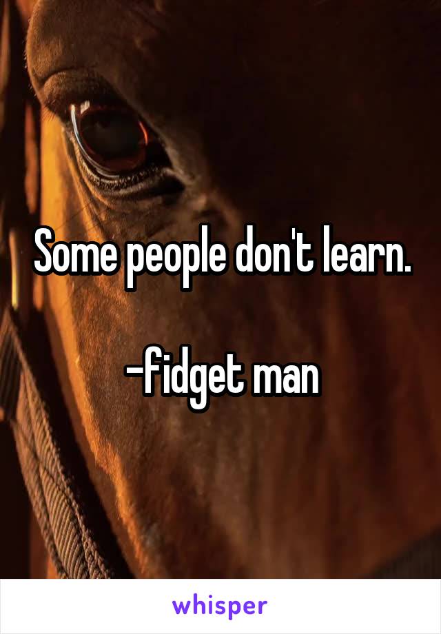 Some people don't learn.

-fidget man