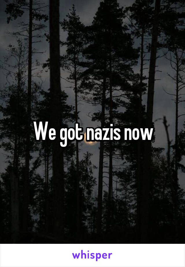 We got nazis now