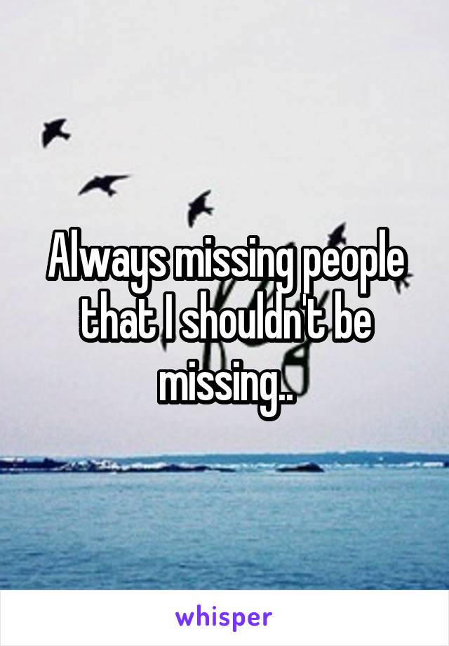 Always missing people that I shouldn't be missing..