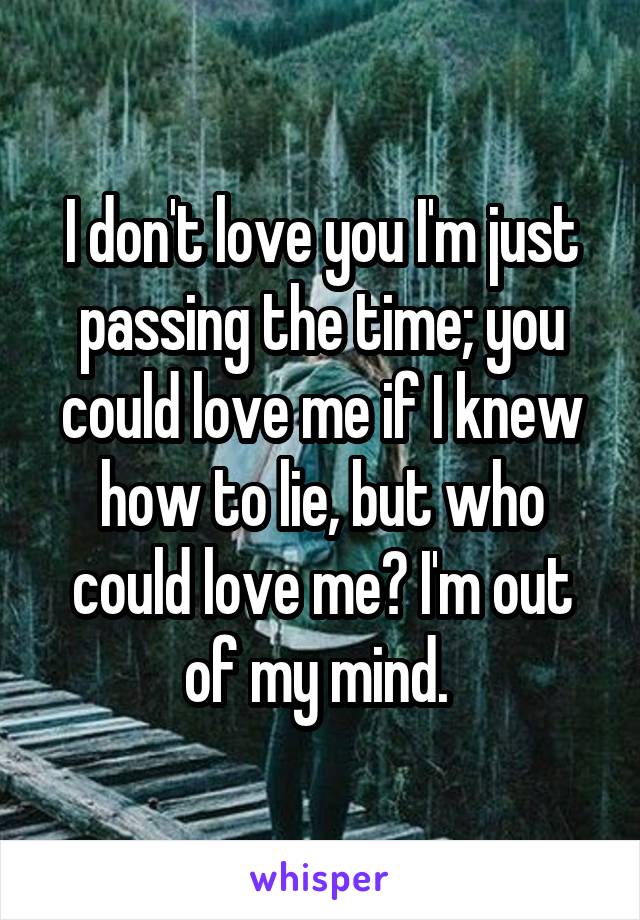 I don't love you I'm just passing the time; you could love me if I knew how to lie, but who could love me? I'm out of my mind. 