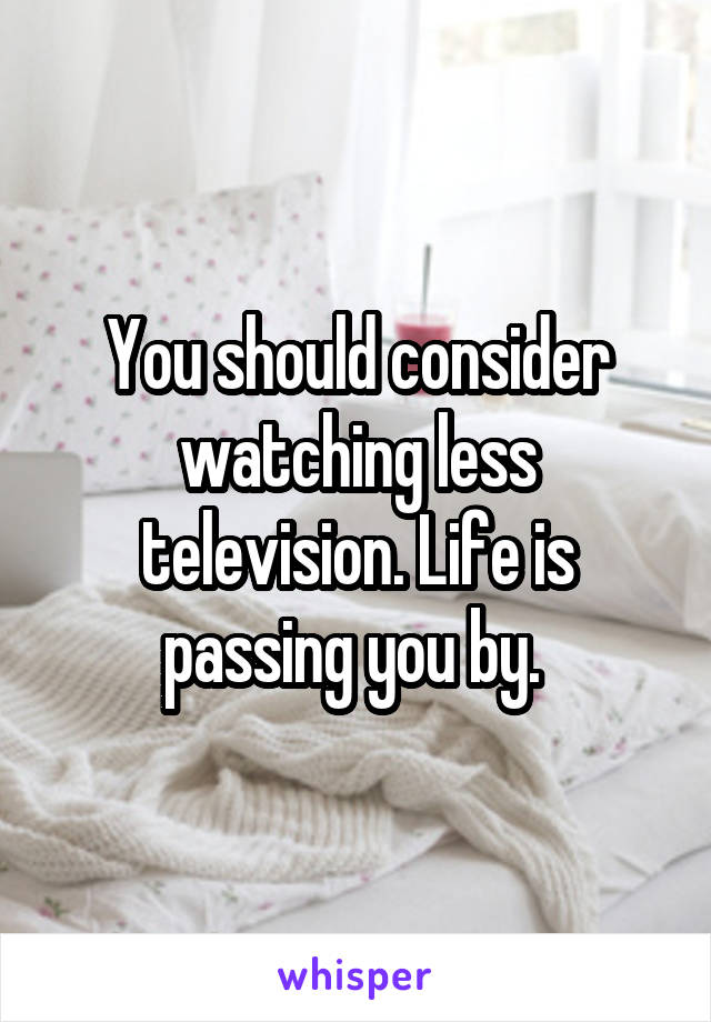 You should consider watching less television. Life is passing you by. 