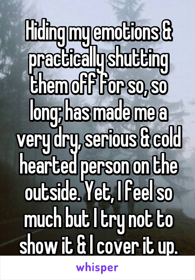 Hiding my emotions & practically shutting them off for so, so long; has made me a very dry, serious & cold hearted person on the outside. Yet, I feel so much but I try not to show it & I cover it up.