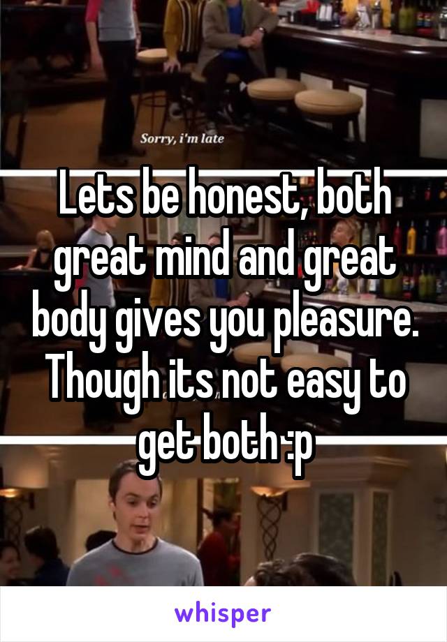 Lets be honest, both great mind and great body gives you pleasure. Though its not easy to get both :p