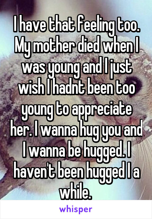 I have that feeling too. My mother died when I was young and I just wish I hadnt been too young to appreciate her. I wanna hug you and I wanna be hugged. I haven't been hugged I a while. 