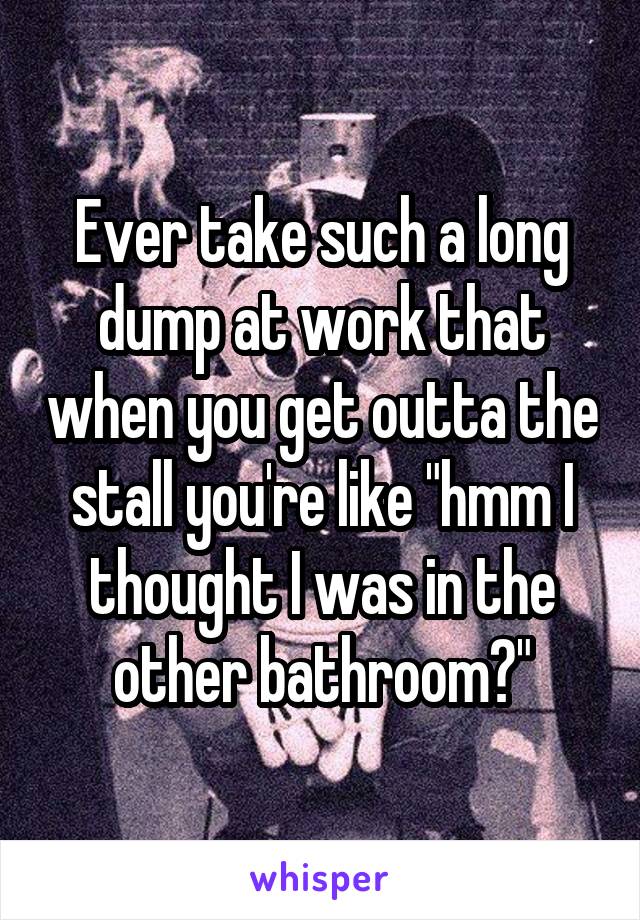 Ever take such a long dump at work that when you get outta the stall you're like "hmm I thought I was in the other bathroom?"