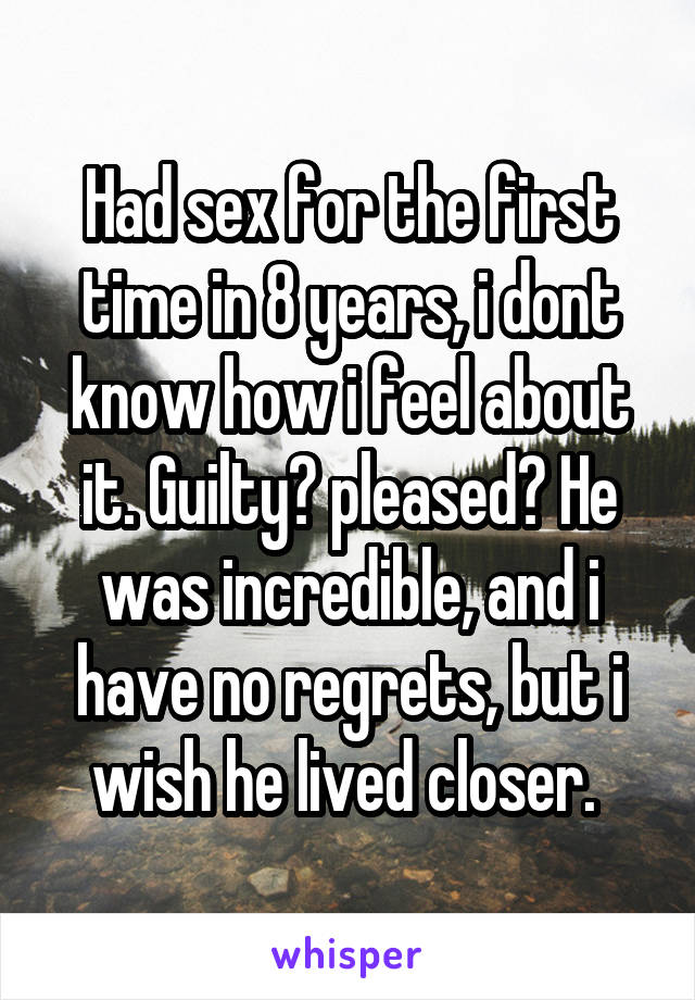 Had sex for the first time in 8 years, i dont know how i feel about it. Guilty? pleased? He was incredible, and i have no regrets, but i wish he lived closer. 