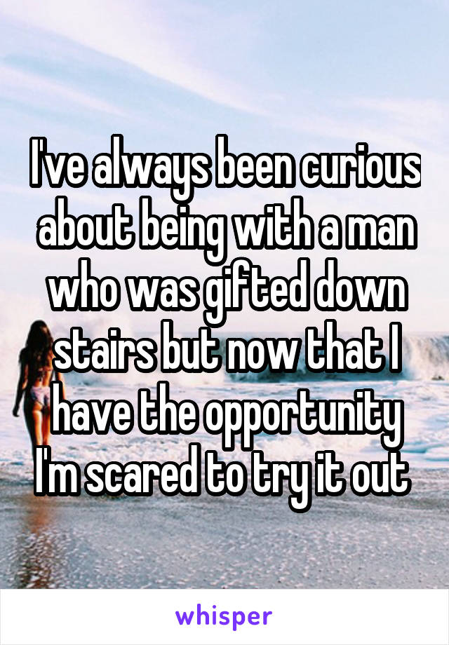 I've always been curious about being with a man who was gifted down stairs but now that I have the opportunity I'm scared to try it out 