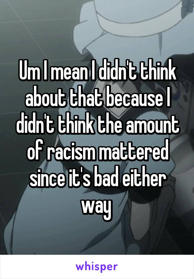 Um I mean I didn't think about that because I didn't think the amount of racism mattered since it's bad either way 