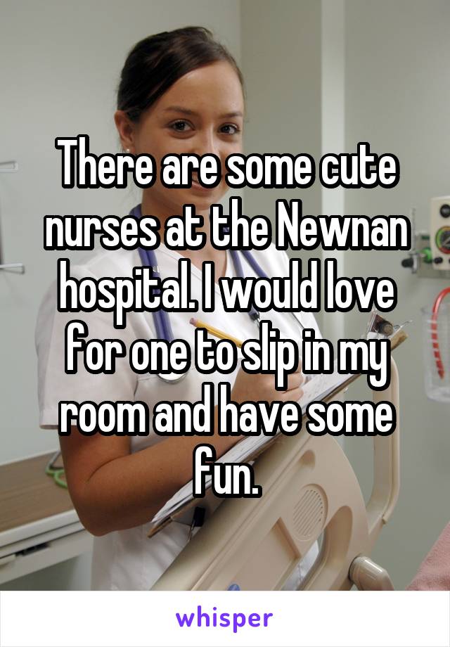 There are some cute nurses at the Newnan hospital. I would love for one to slip in my room and have some fun.