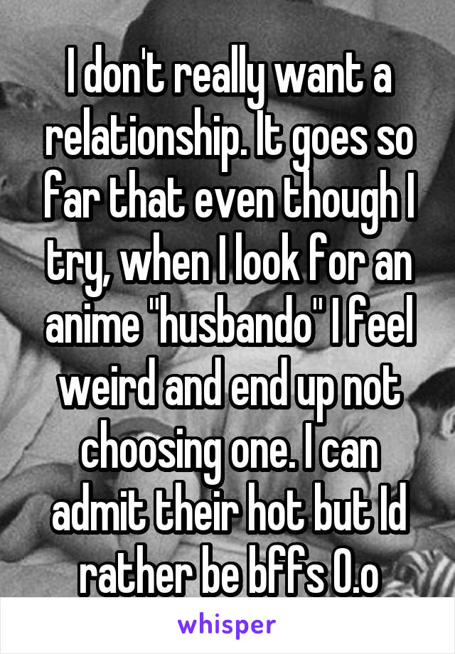 I don't really want a relationship. It goes so far that even though I try, when I look for an anime "husbando" I feel weird and end up not choosing one. I can admit their hot but Id rather be bffs O.o