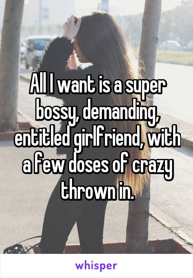 All I want is a super bossy, demanding, entitled girlfriend, with a few doses of crazy thrown in.