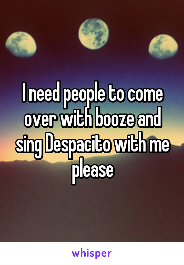 I need people to come over with booze and sing Despacito with me please