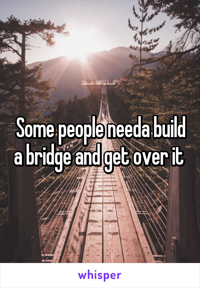 Some people needa build a bridge and get over it 