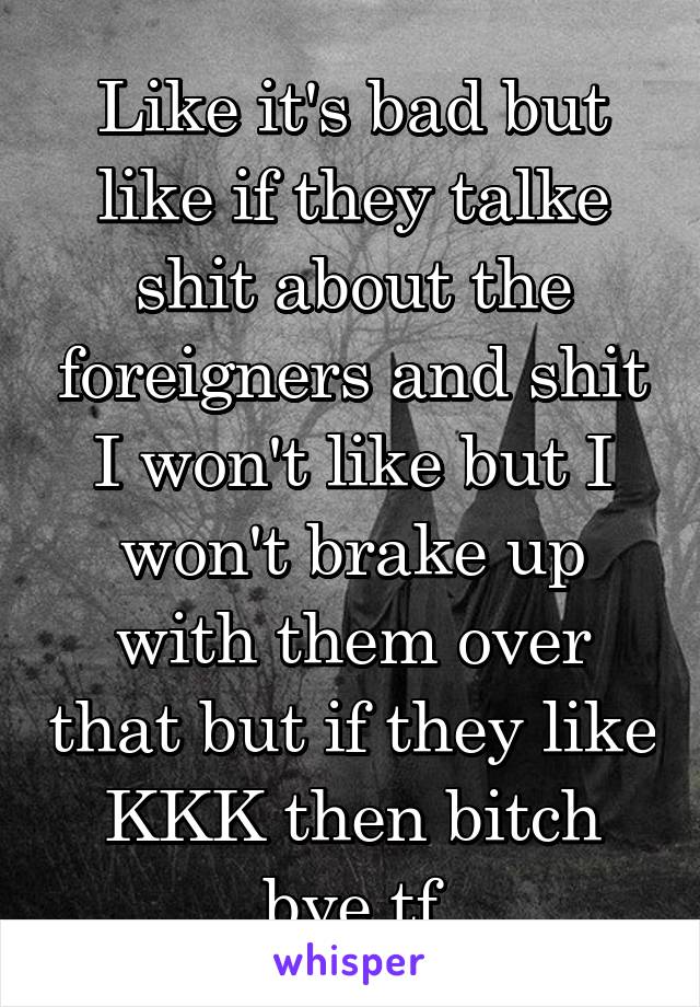 Like it's bad but like if they talke shit about the foreigners and shit I won't like but I won't brake up with them over that but if they like KKK then bitch bye tf